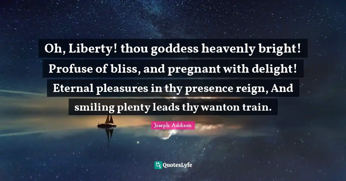 Oh, Liberty! thou goddess heavenly bright! Profuse of bliss, and pregnant with delight! Eternal pleasures in thy presence reign, And smiling plenty leads thy wanton train.