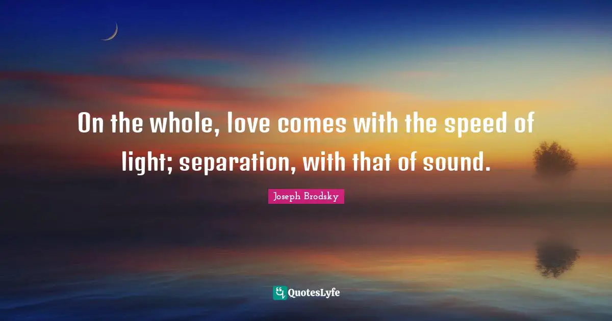 On the whole, love comes with the speed of light; separation, with that of sound.