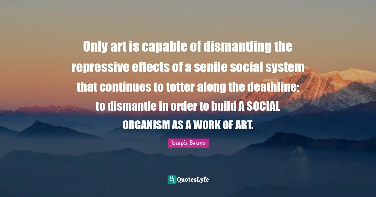 Effects Quotes: "Only art is capable of dismantling the repressive effects of a senile social system that continues to totter along the deathline: to dismantle in order to build A SOCIAL ORGANISM AS A WORK OF ART."