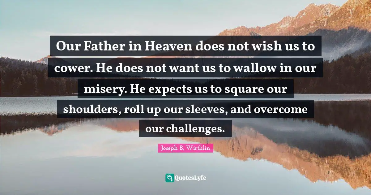 Our Father in Heaven does not wish us to cower. He does not want us to wallow in our misery. He expects us to square our shoulders, roll up our sleeves, and overcome our challenges.