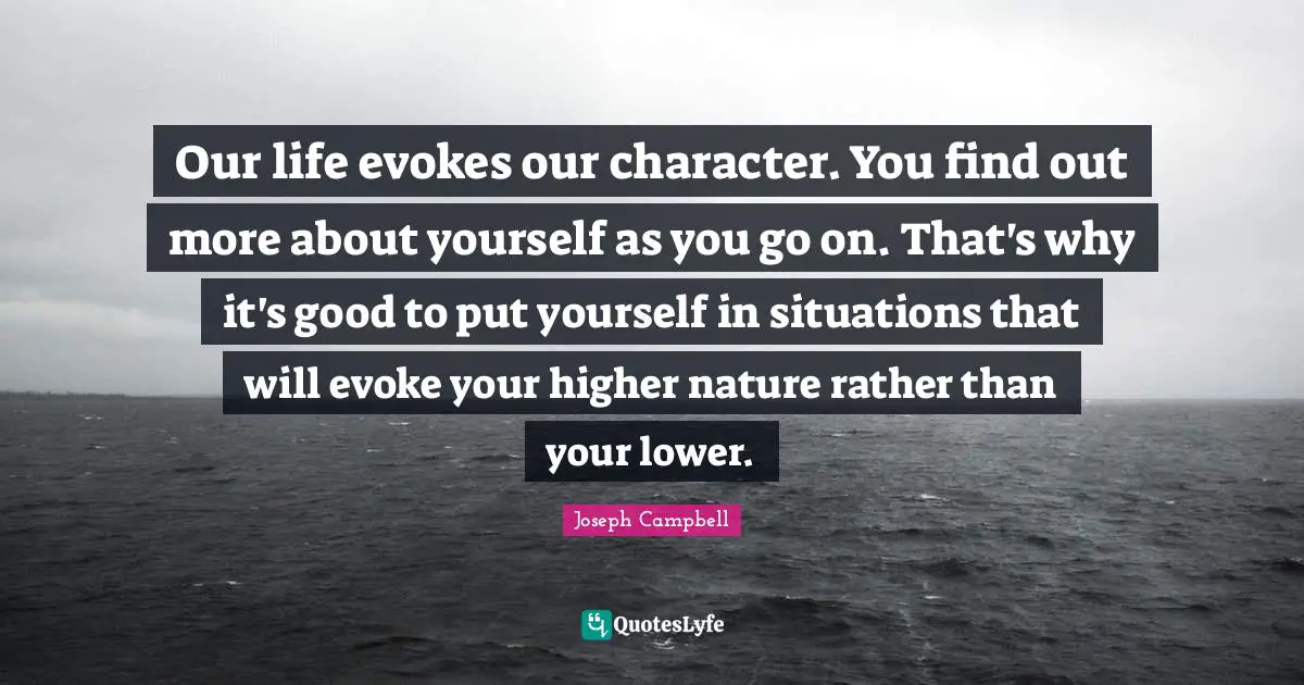 What Is Life About Quotes: "Our life evokes our character. You find out more about yourself as you go on. That's why it's good to put yourself in situations that will evoke your higher nature rather than your lower."