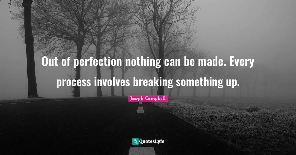 Out of perfection nothing can be made. Every process involves breaking something up.
