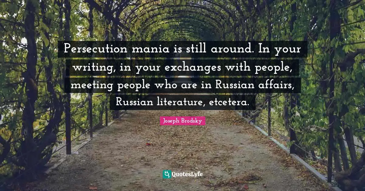 Persecution mania is still around. In your writing, in your exchanges with people, meeting people who are in Russian affairs, Russian literature, etcetera.