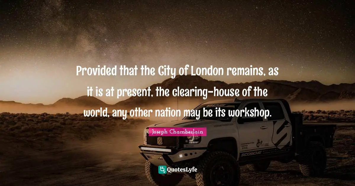 Provided that the City of London remains, as it is at present, the clearing-house of the world, any other nation may be its workshop.