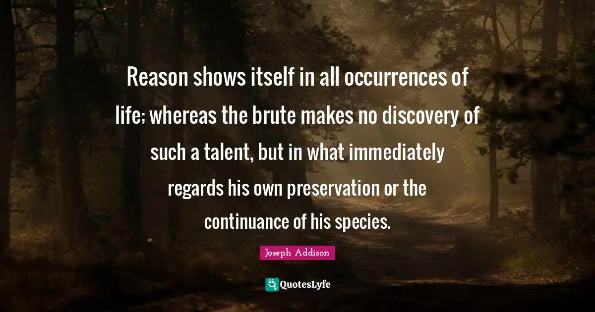 Reason shows itself in all occurrences of life; whereas the brute makes no discovery of such a talent, but in what immediately regards his own preservation or the continuance of his species.