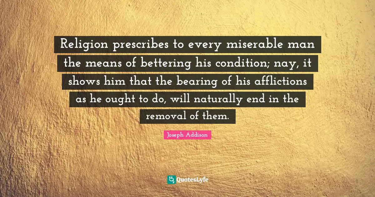 Religion prescribes to every miserable man the means of bettering his condition; nay, it shows him that the bearing of his afflictions as he ought to do, will naturally end in the removal of them.