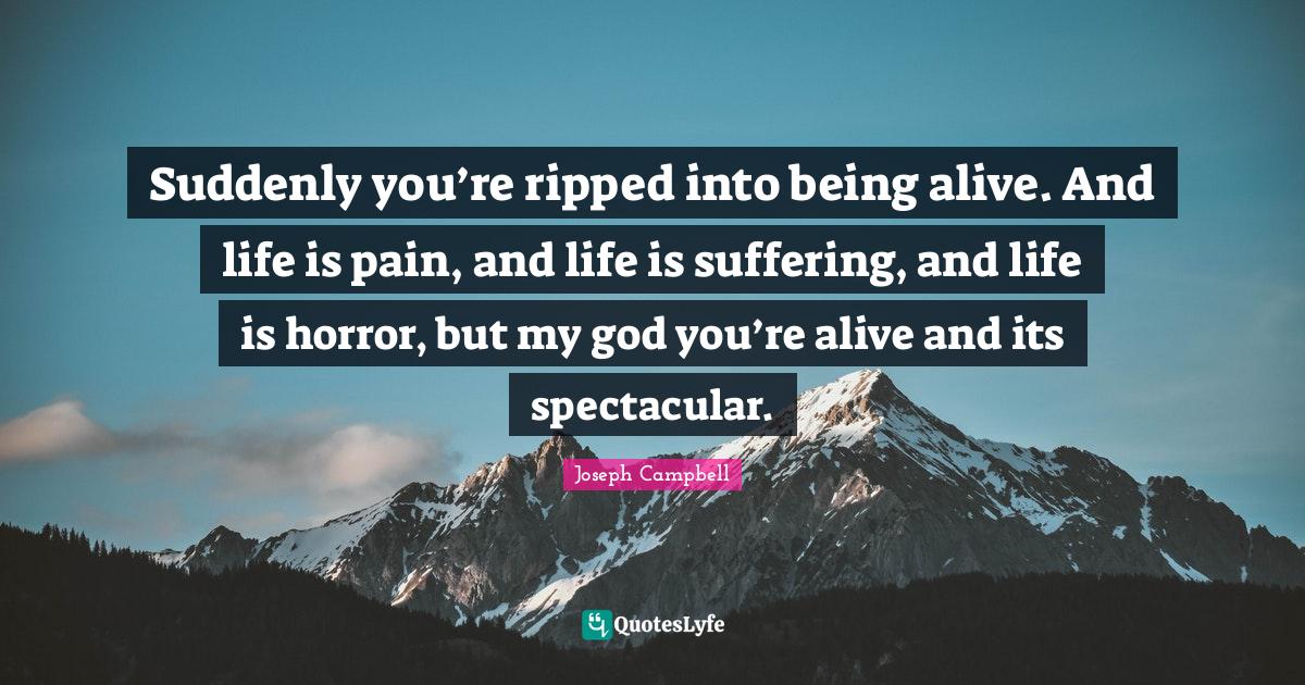 Suddenly you’re ripped into being alive. And life is pain, and life