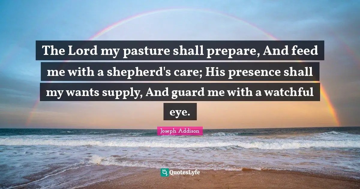 The Lord my pasture shall prepare, And feed me with a shepherd's care; His presence shall my wants supply, And guard me with a watchful eye.