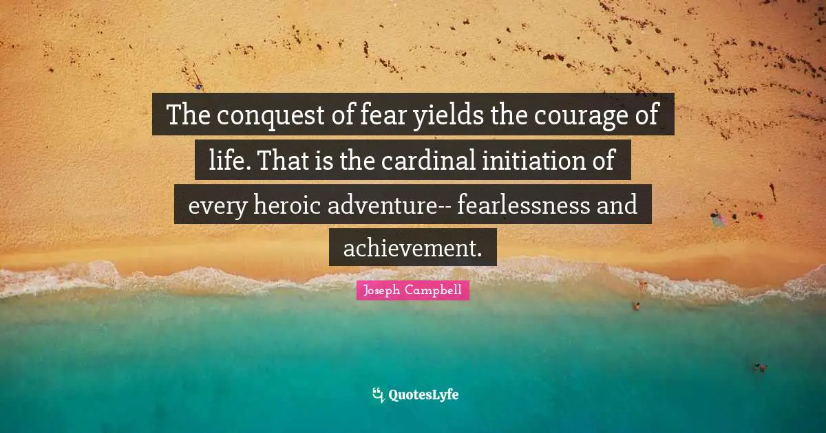 The conquest of fear yields the courage of life. That is the cardinal initiation of every heroic adventure-- fearlessness and achievement.
