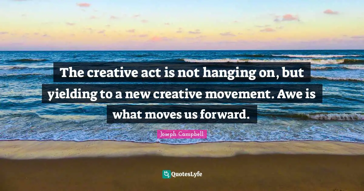 The creative act is not hanging on, but yielding to a new creative movement. Awe is what moves us forward.