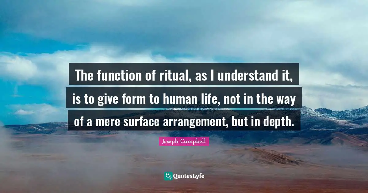 The function of ritual, as I understand it, is to give form to human life, not in the way of a mere surface arrangement, but in depth.