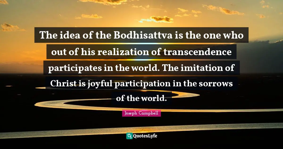 The idea of the Bodhisattva is the one who out of his realization of transcendence participates in the world. The imitation of Christ is joyful participation in the sorrows of the world.