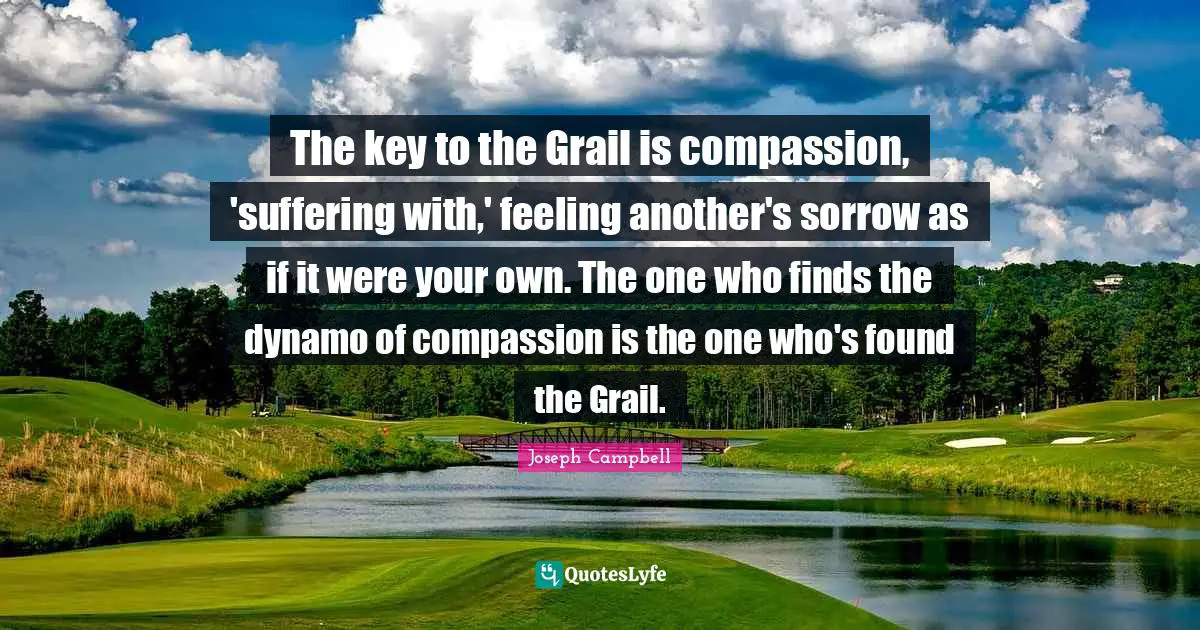 Joseph Campbell Quotes: "The key to the Grail is compassion, 'suffering with,' feeling another's sorrow as if it were your own. The one who finds the dynamo of compassion is the one who's found the Grail."