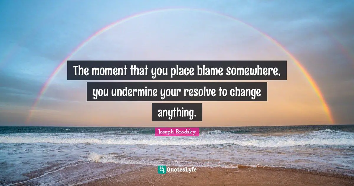 The moment that you place blame somewhere, you undermine your resolve to change anything.
