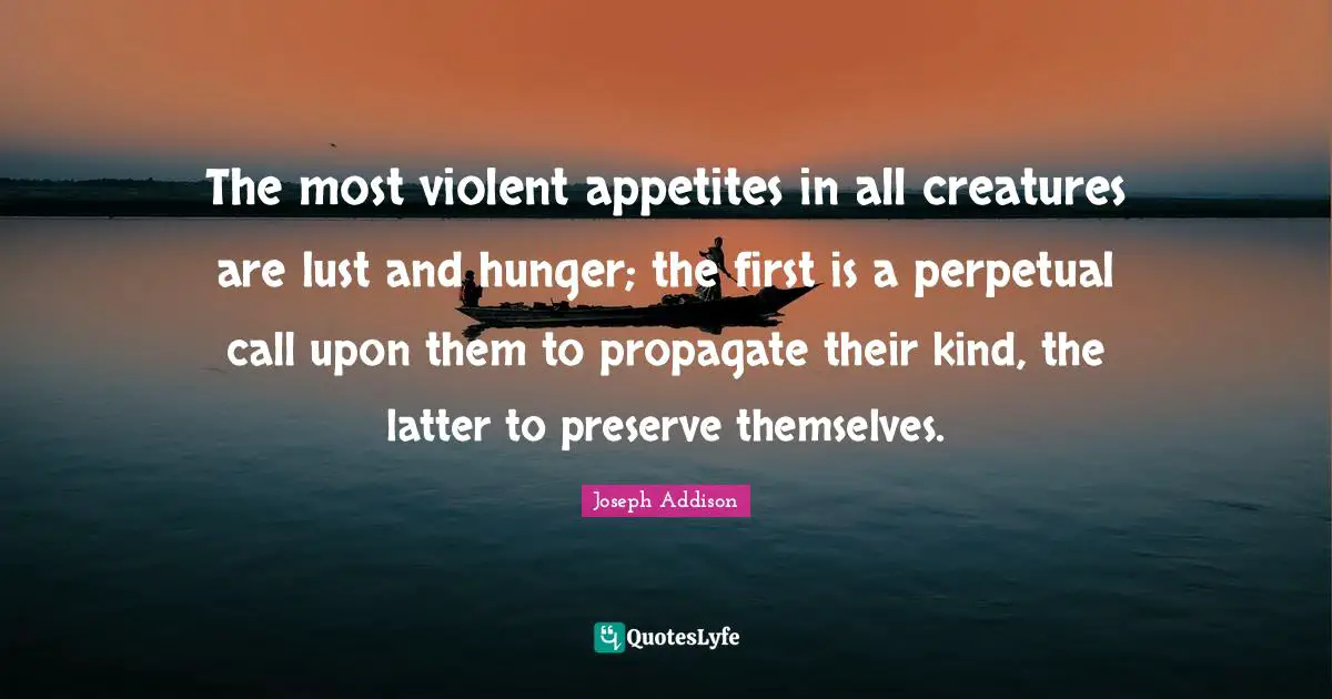 The most violent appetites in all creatures are lust and hunger; the first is a perpetual call upon them to propagate their kind, the latter to preserve themselves.