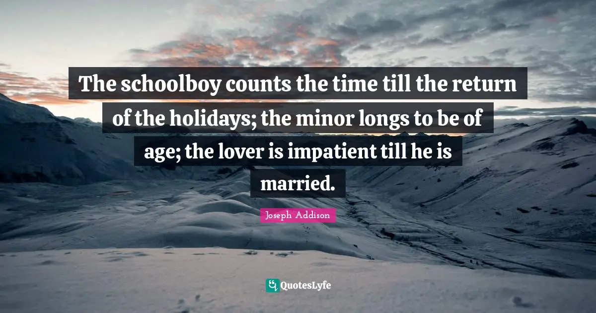 The schoolboy counts the time till the return of the holidays; the minor longs to be of age; the lover is impatient till he is married.