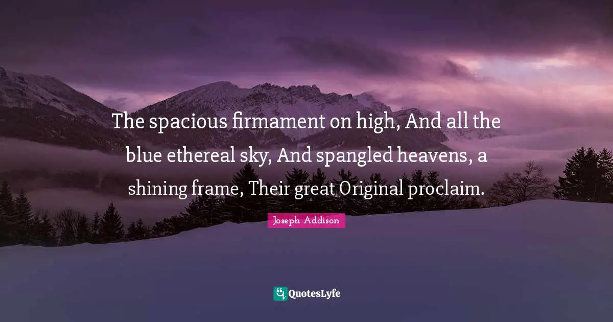 The spacious firmament on high, And all the blue ethereal sky, And spangled heavens, a shining frame, Their great Original proclaim.