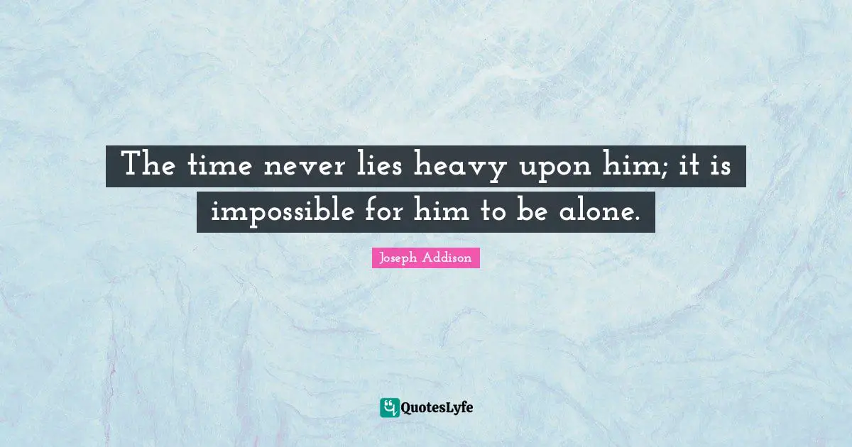 The time never lies heavy upon him; it is impossible for him to be alone.