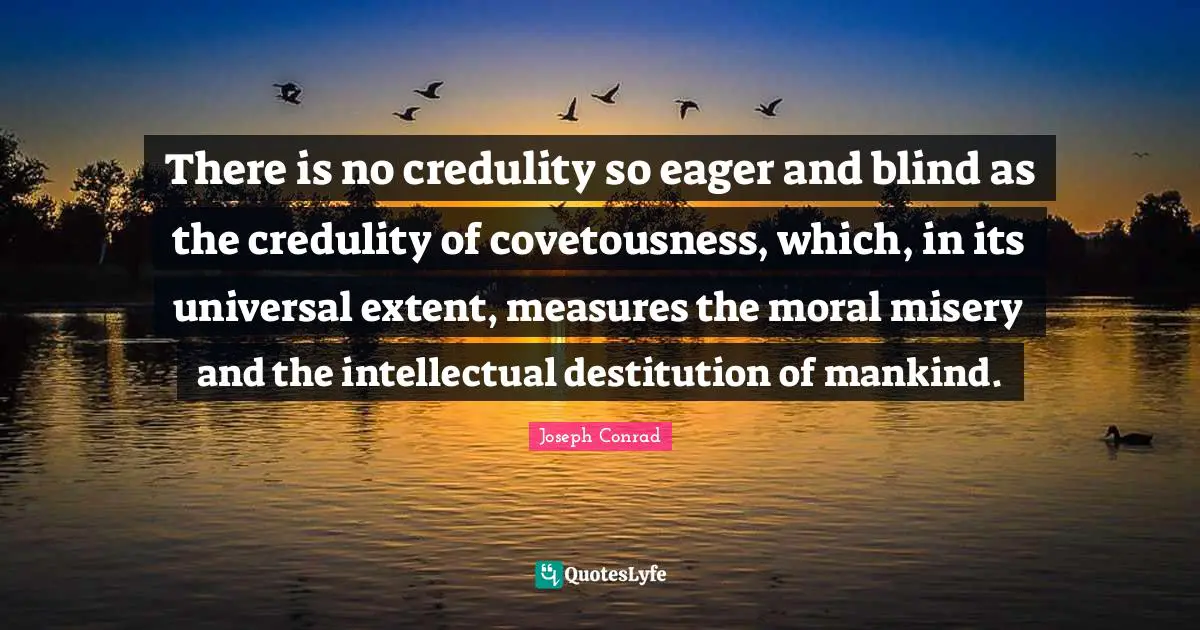 Joseph Conrad Quotes: "There is no credulity so eager and blind as the credulity of covetousness, which, in its universal extent, measures the moral misery and the intellectual destitution of mankind."