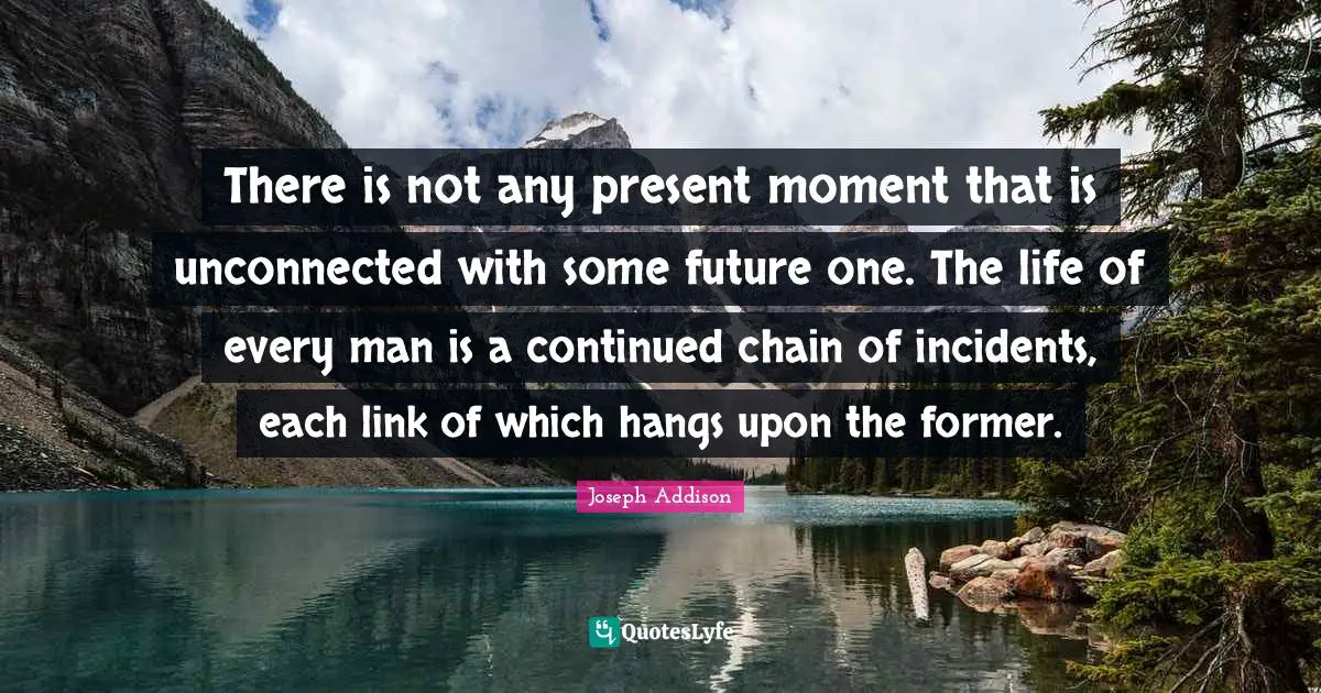 There is not any present moment that is unconnected with some future one. The life of every man is a continued chain of incidents, each link of which hangs upon the former.