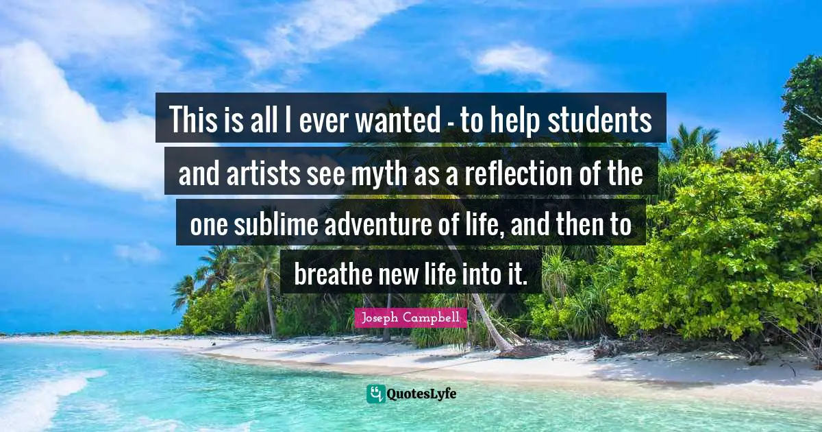 This is all I ever wanted - to help students and artists see myth as a reflection of the one sublime adventure of life, and then to breathe new life into it.