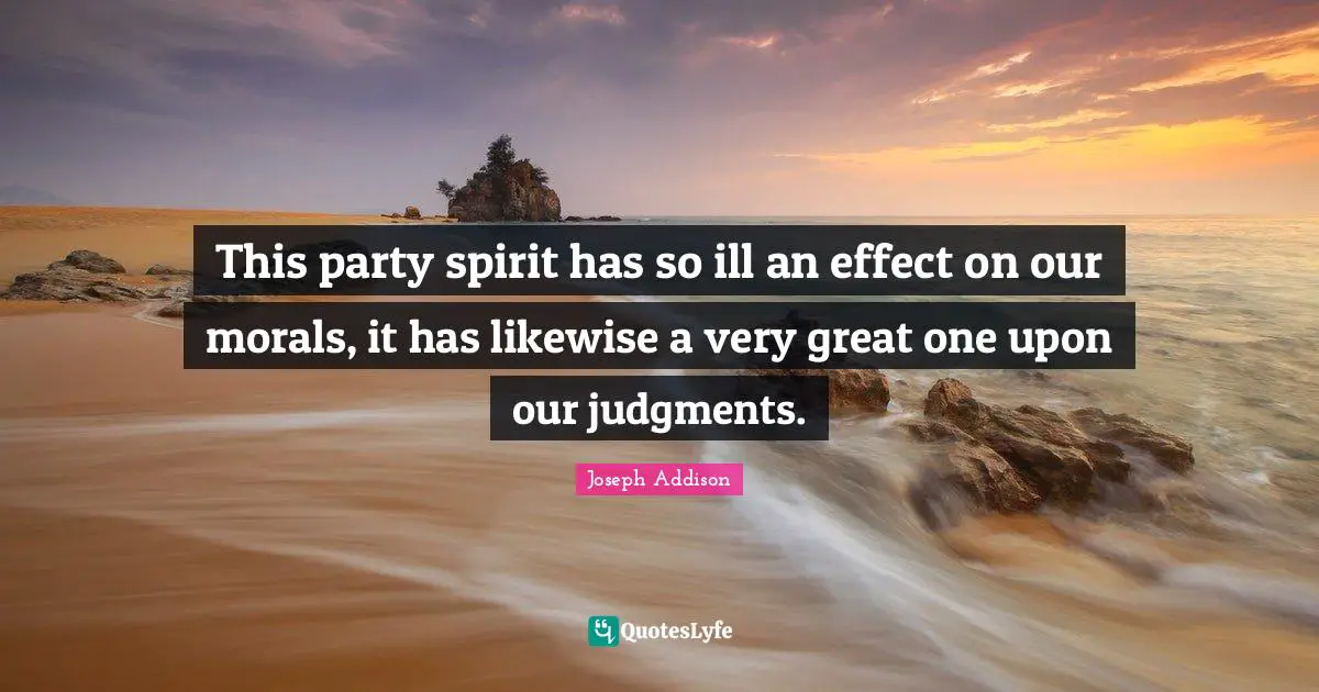 This party spirit has so ill an effect on our morals, it has likewise a very great one upon our judgments.