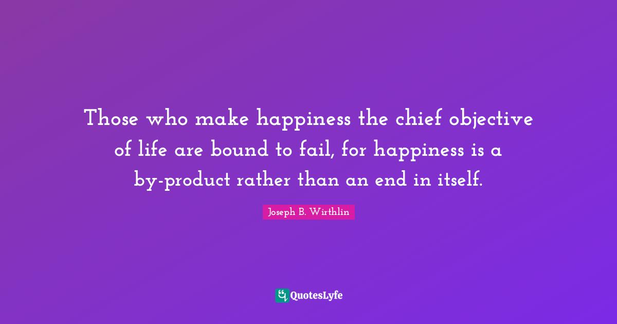 Those who make happiness the chief objective of life are bound to fail, for happiness is a by-product rather than an end in itself.