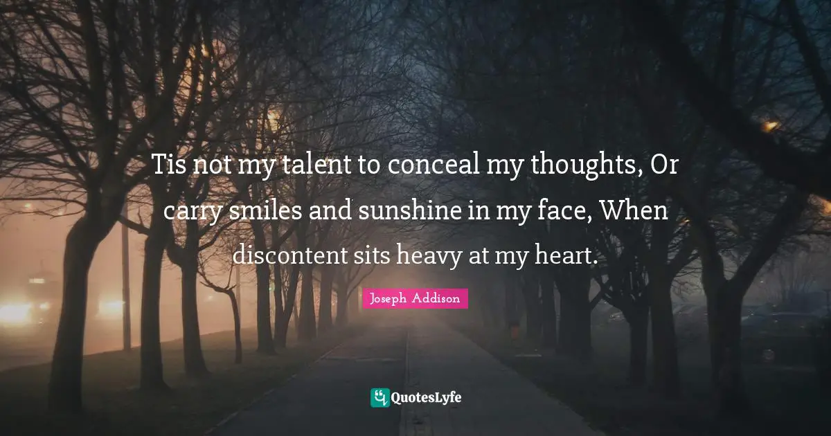 Tis not my talent to conceal my thoughts, Or carry smiles and sunshine in my face, When discontent sits heavy at my heart.