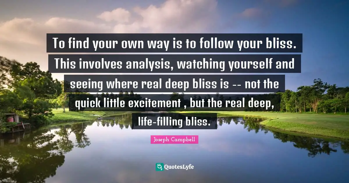 To find your own way is to follow your bliss. This involves analysis, watching yourself and seeing where real deep bliss is -- not the quick little excitement , but the real deep, life-filling bliss.