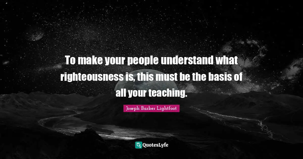 To make your people understand what righteousness is, this must be the basis of all your teaching.