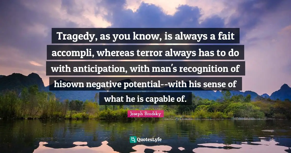 Tragedy, as you know, is always a fait accompli, whereas terror always has to do with anticipation, with man's recognition of hisown negative potential--with his sense of what he is capable of.