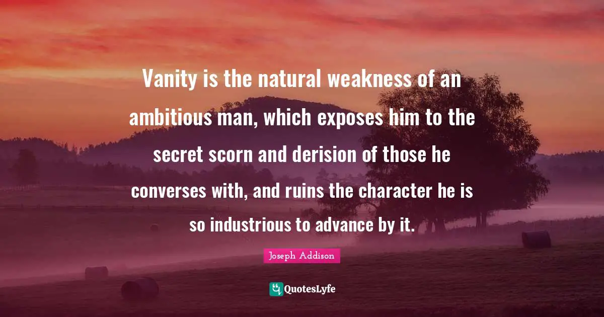 Vanity is the natural weakness of an ambitious man, which exposes him to the secret scorn and derision of those he converses with, and ruins the character he is so industrious to advance by it.