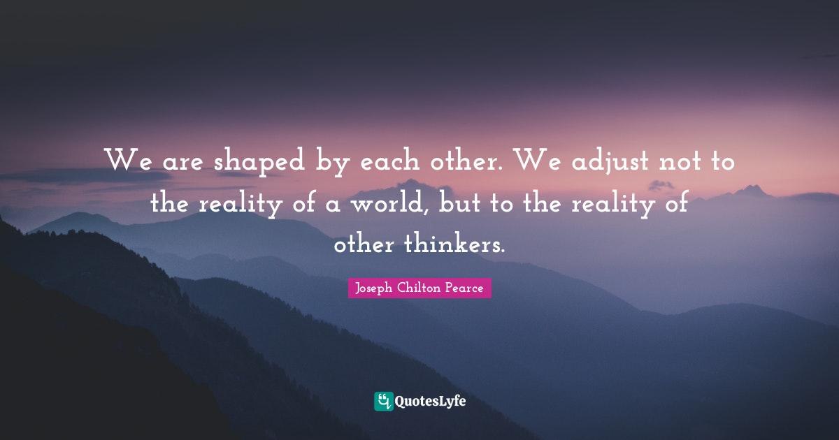 We are shaped by each other. We adjust not to the reality of a world, but to the reality of other thinkers.
