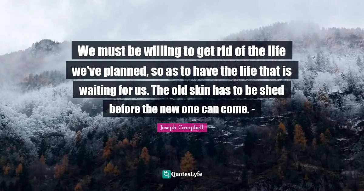 Joseph Campbell Quotes: "We must be willing to get rid of the life we've planned, so as to have the life that is waiting for us. The old skin has to be shed before the new one can come. -"