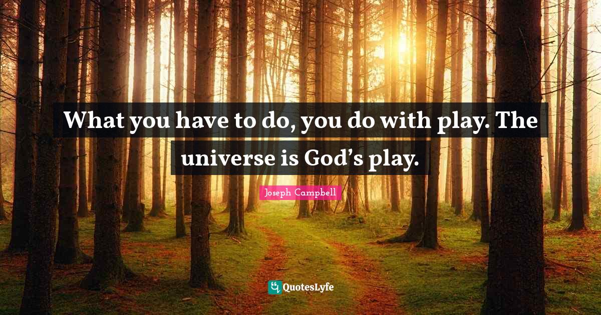 What you have to do, you do with play. The universe is God’s play