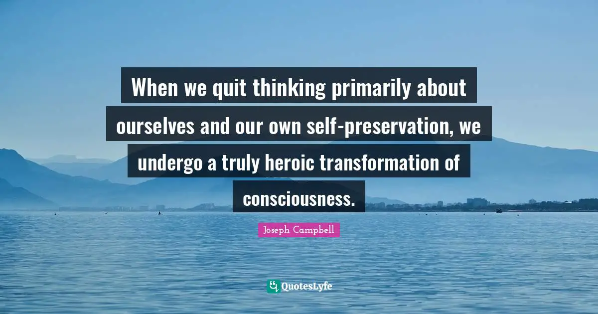 Joseph Campbell Quotes: "When we quit thinking primarily about ourselves and our own self-preservation, we undergo a truly heroic transformation of consciousness."