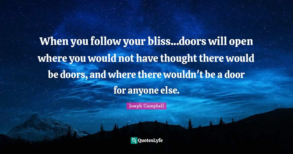 When you follow your bliss...doors will open where you would not have thought there would be doors, and where there wouldn't be a door for anyone else.