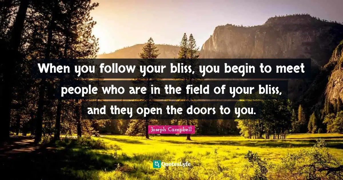 When you follow your bliss, you begin to meet people who are in the field of your bliss, and they open the doors to you.