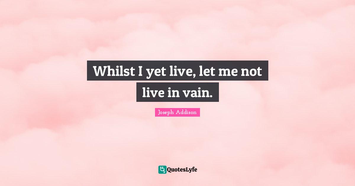 Whilst I yet live, let me not live in vain.