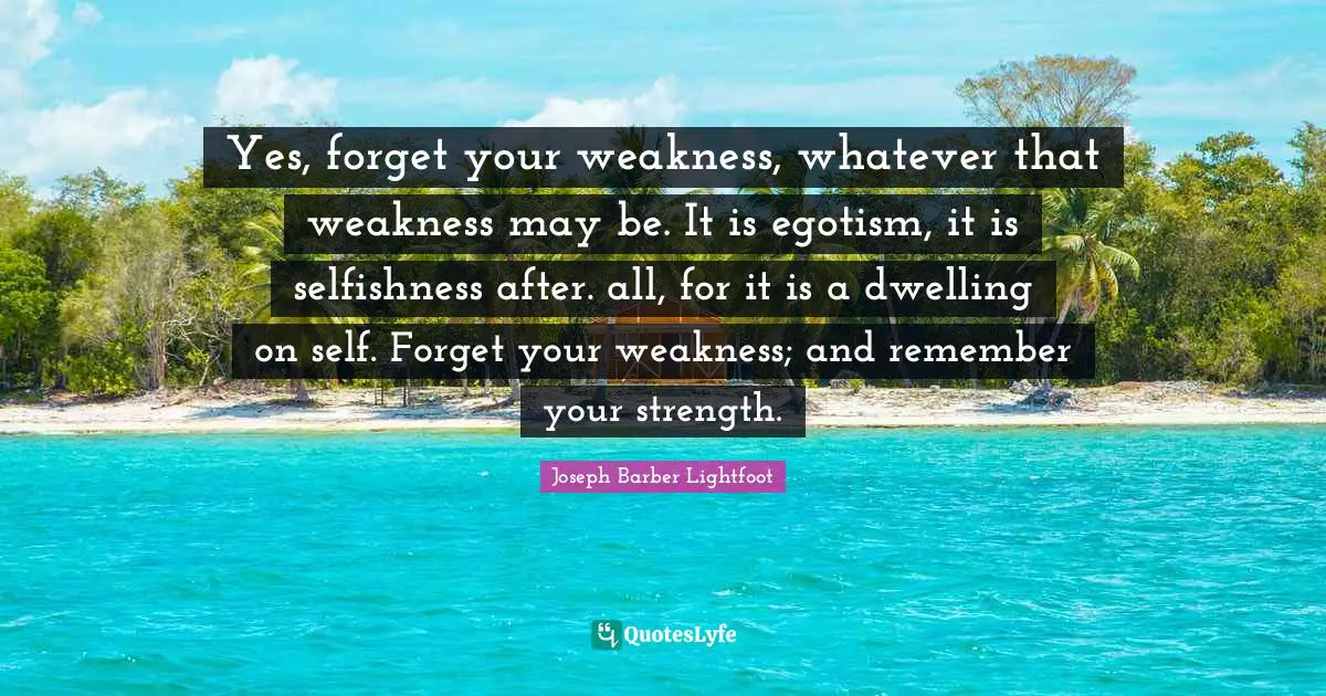 Selfishness Quotes: "Yes, forget your weakness, whatever that weakness may be. It is egotism, it is selfishness after. all, for it is a dwelling on self. Forget your weakness; and remember your strength."