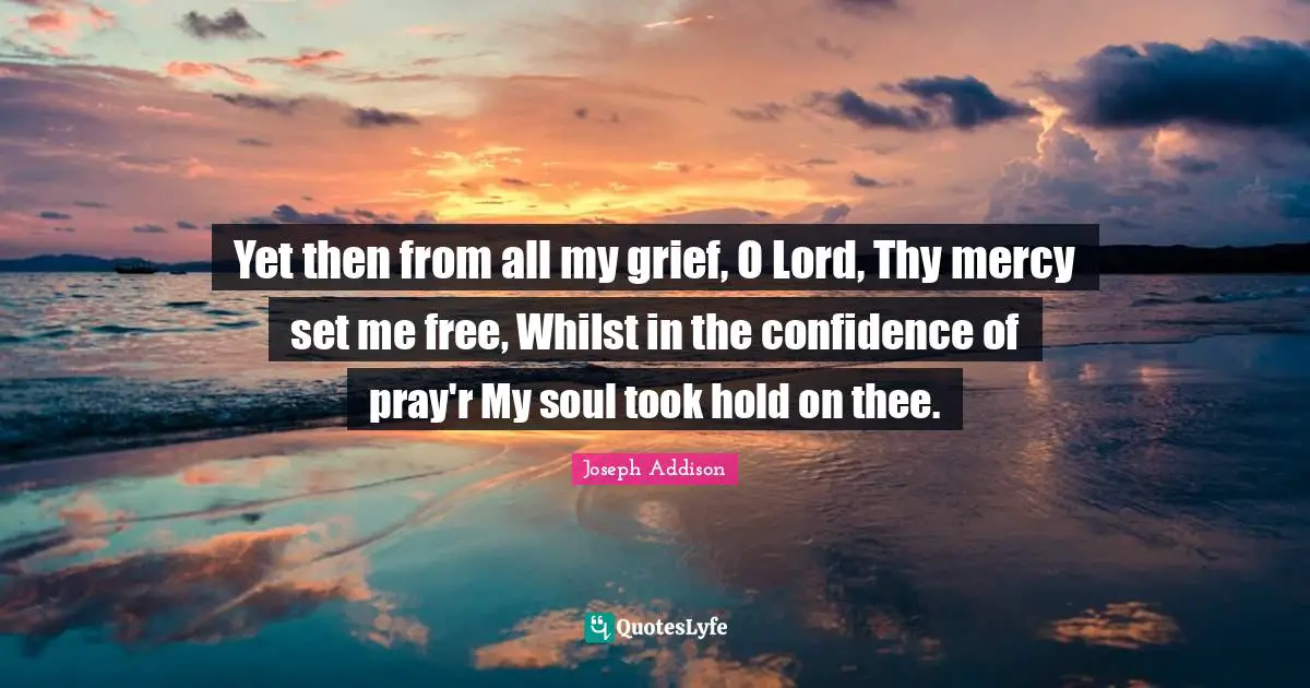 Yet then from all my grief, O Lord, Thy mercy set me free, Whilst in the confidence of pray'r My soul took hold on thee.