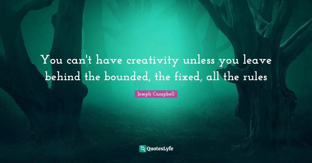 You can't have creativity unless you leave behind the bounded, the fixed, all the rules