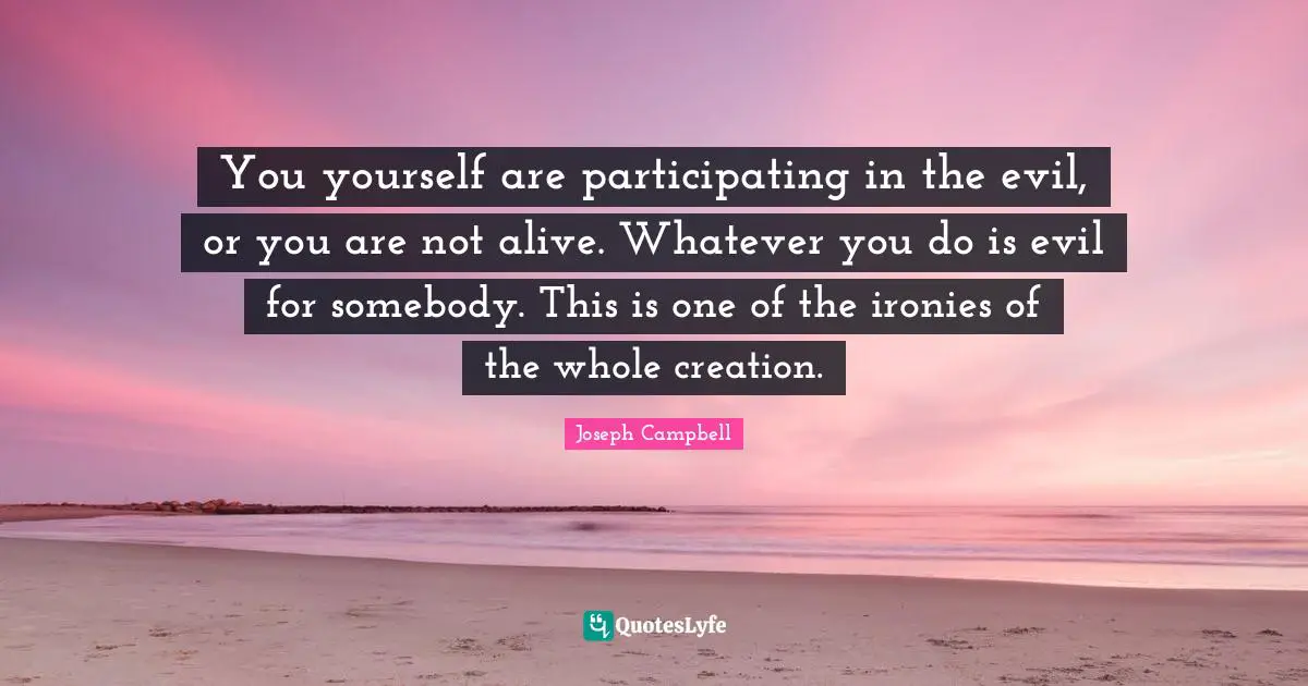 You yourself are participating in the evil, or you are not alive. Whatever you do is evil for somebody. This is one of the ironies of the whole creation.