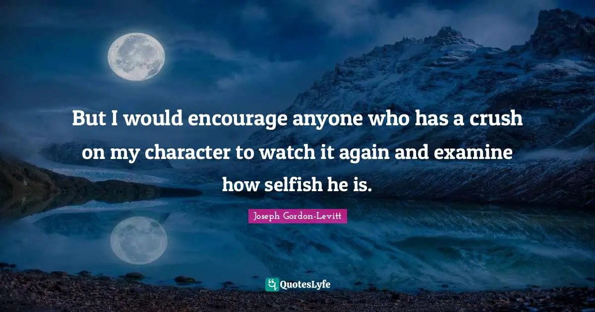 But I would encourage anyone who has a crush on my character to watch it again and examine how selfish he is.