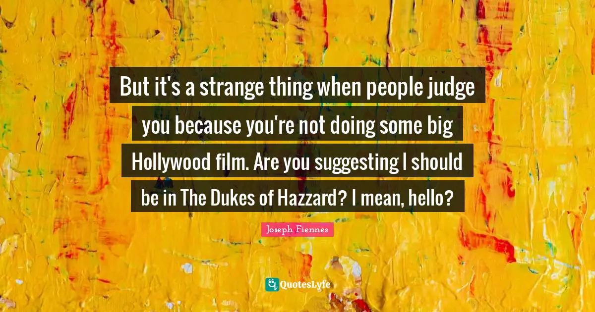 But it's a strange thing when people judge you because you're not doing some big Hollywood film. Are you suggesting I should be in The Dukes of Hazzard? I mean, hello?