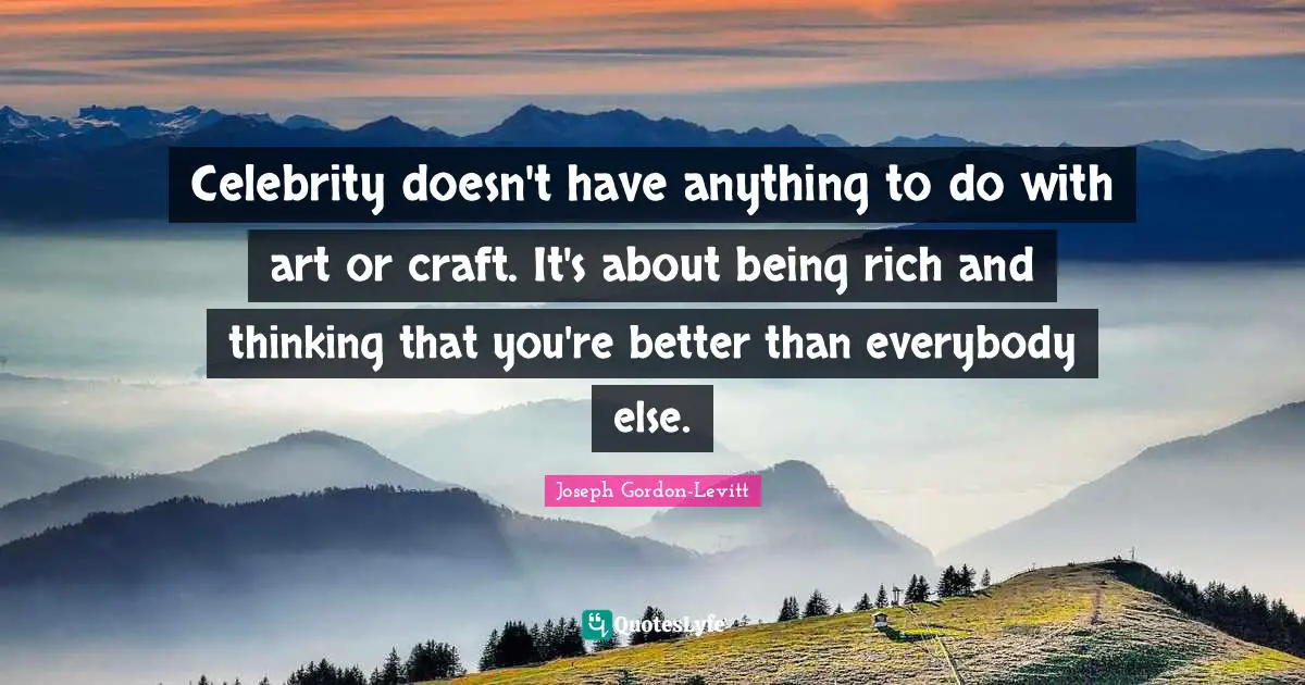 Celebrity doesn't have anything to do with art or craft. It's about being rich and thinking that you're better than everybody else.
