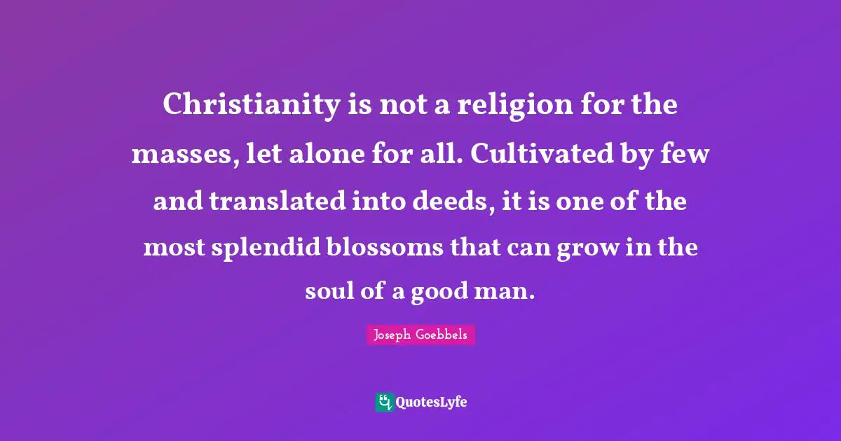 Christianity is not a religion for the masses, let alone for all. Cultivated by few and translated into deeds, it is one of the most splendid blossoms that can grow in the soul of a good man.