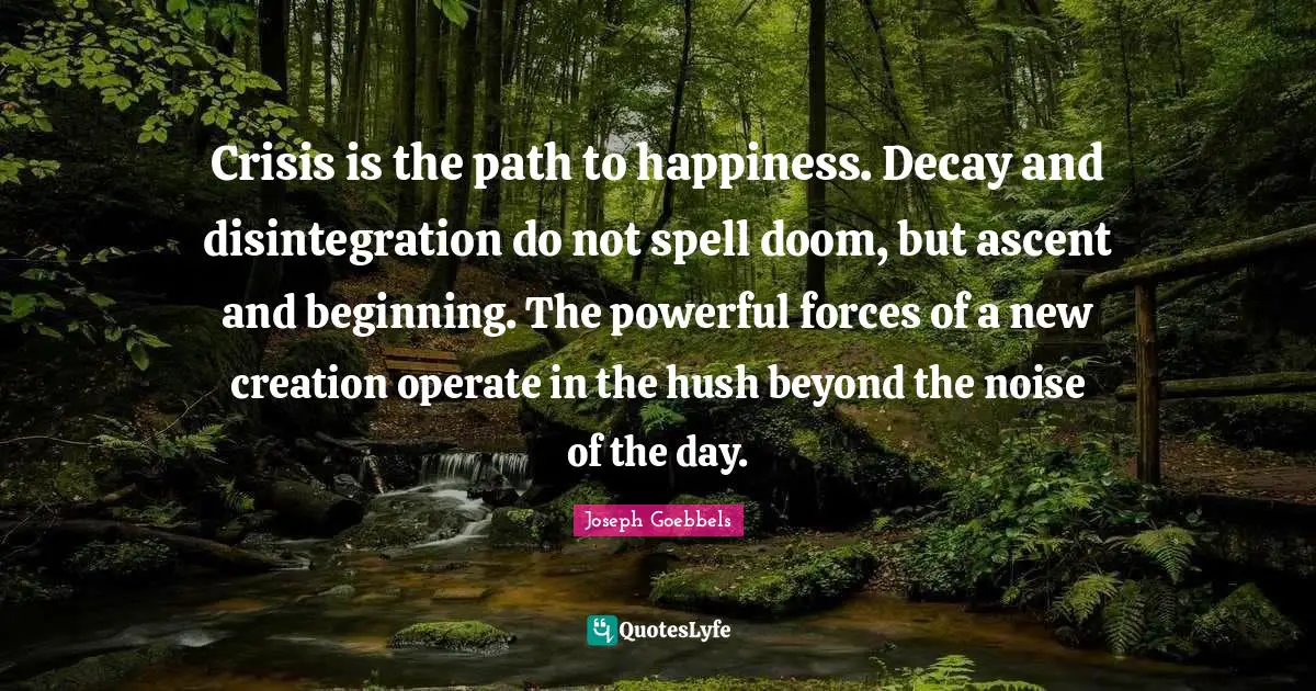 Crisis is the path to happiness. Decay and disintegration do not spell doom, but ascent and beginning. The powerful forces of a new creation operate in the hush beyond the noise of the day.