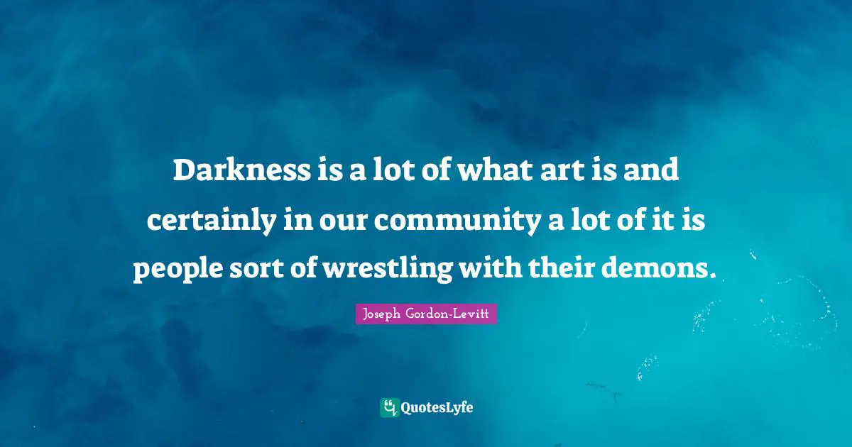 Darkness is a lot of what art is and certainly in our community a lot of it is people sort of wrestling with their demons.