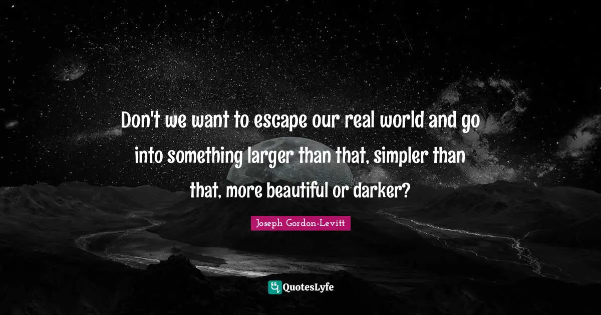Don't we want to escape our real world and go into something larger than that, simpler than that, more beautiful or darker?